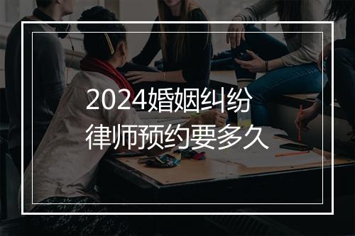 2024婚姻纠纷律师预约要多久