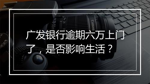 广发银行逾期六万上门了，是否影响生活？