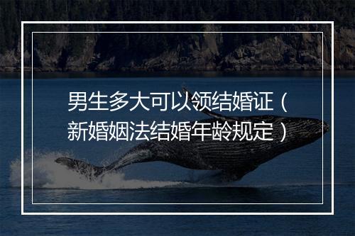 男生多大可以领结婚证（新婚姻法结婚年龄规定）