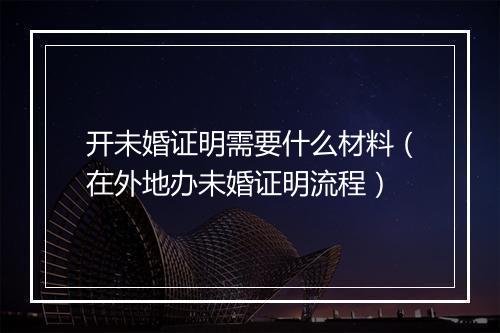 开未婚证明需要什么材料（在外地办未婚证明流程）