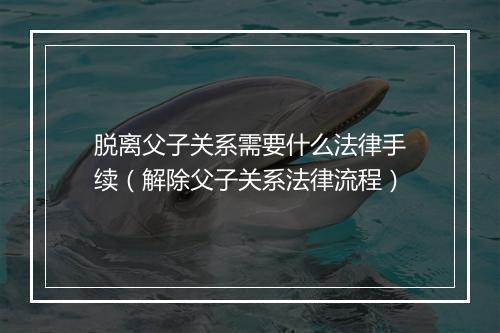 脱离父子关系需要什么法律手续（解除父子关系法律流程）