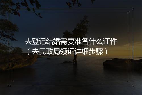 去登记结婚需要准备什么证件（去民政局领证详细步骤）