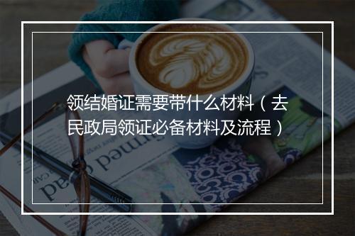 领结婚证需要带什么材料（去民政局领证必备材料及流程）