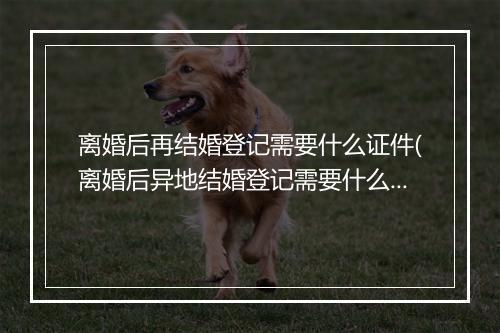 离婚后再结婚登记需要什么证件(离婚后异地结婚登记需要什么证件)