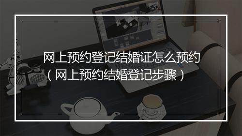 网上预约登记结婚证怎么预约（网上预约结婚登记步骤）