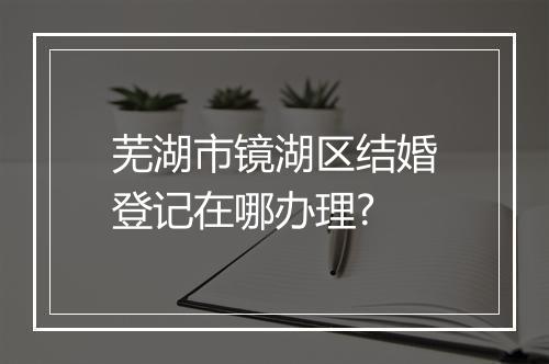 芜湖市镜湖区结婚登记在哪办理?