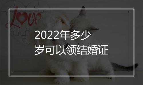 2022年多少岁可以领结婚证