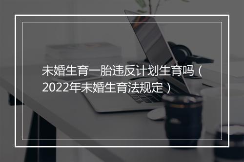 未婚生育一胎违反计划生育吗（2022年未婚生育法规定）