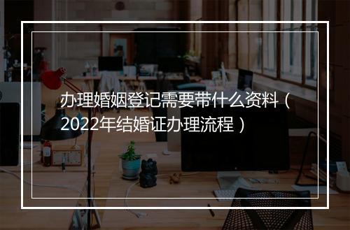办理婚姻登记需要带什么资料（2022年结婚证办理流程）