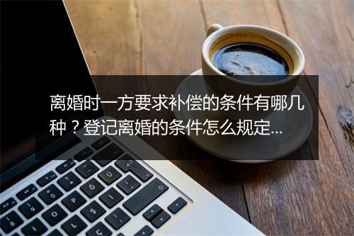 离婚时一方要求补偿的条件有哪几种？登记离婚的条件怎么规定的？