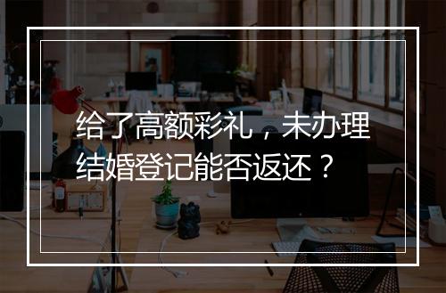 给了高额彩礼，未办理结婚登记能否返还？