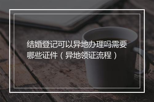 结婚登记可以异地办理吗需要哪些证件（异地领证流程）