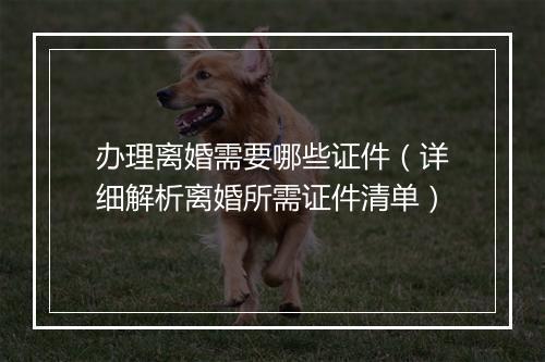 办理离婚需要哪些证件（详细解析离婚所需证件清单）