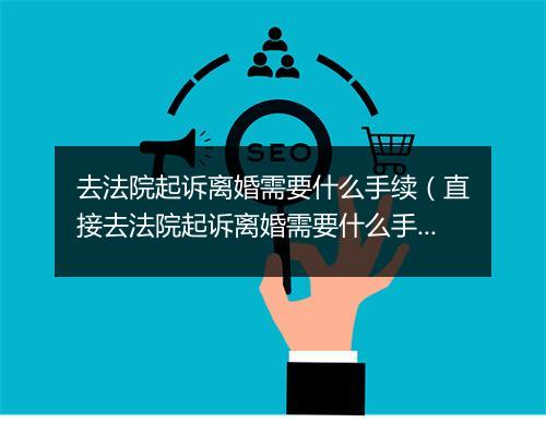 去法院起诉离婚需要什么手续（直接去法院起诉离婚需要什么手续）