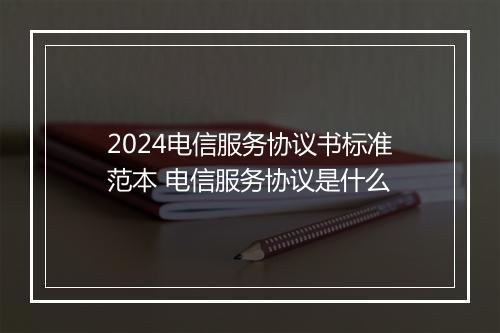 2024电信服务协议书标准范本 电信服务协议是什么