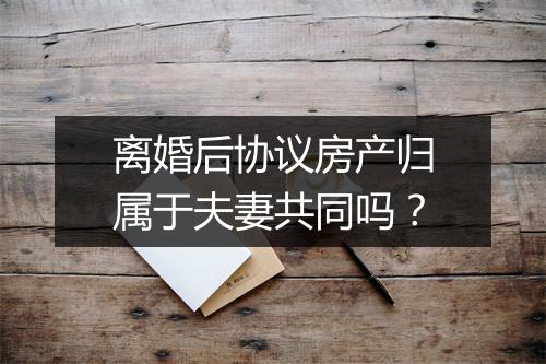 离婚后协议房产归属于夫妻共同吗？