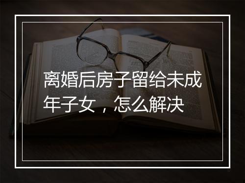 离婚后房子留给未成年子女，怎么解决