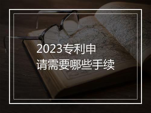 2023专利申请需要哪些手续