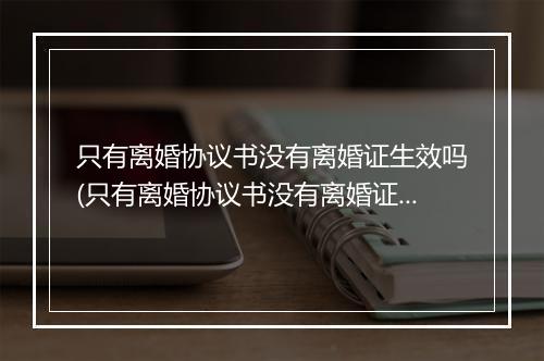 只有离婚协议书没有离婚证生效吗(只有离婚协议书没有离婚证算离婚吗有效吗)