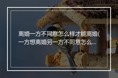 离婚一方不同意怎么样才能离婚(一方想离婚另一方不同意怎么办)