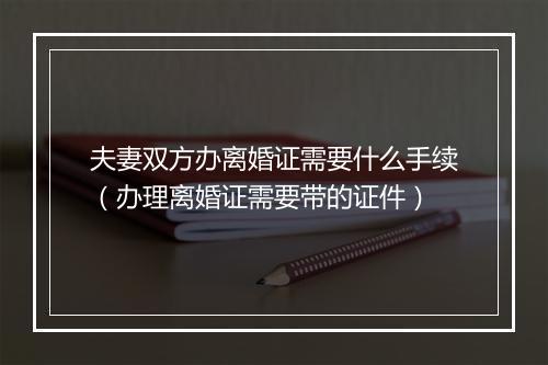 夫妻双方办离婚证需要什么手续（办理离婚证需要带的证件）