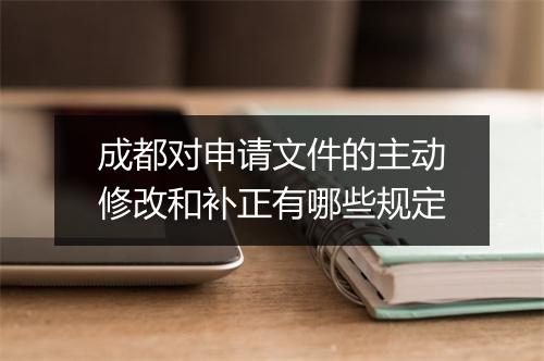 成都对申请文件的主动修改和补正有哪些规定