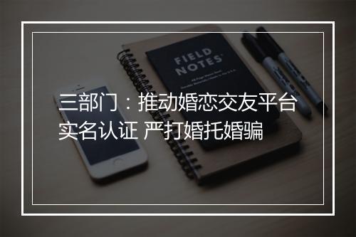 三部门：推动婚恋交友平台实名认证 严打婚托婚骗