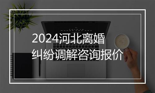 2024河北离婚纠纷调解咨询报价