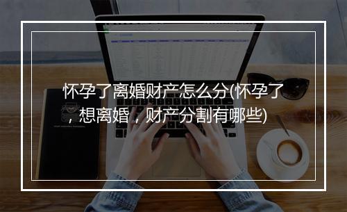 怀孕了离婚财产怎么分(怀孕了，想离婚，财产分割有哪些)