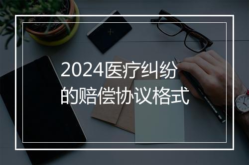 2024医疗纠纷的赔偿协议格式
