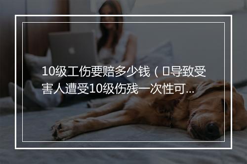 10级工伤要赔多少钱（​导致受害人遭受10级伤残一次性可赔偿多少钱？）