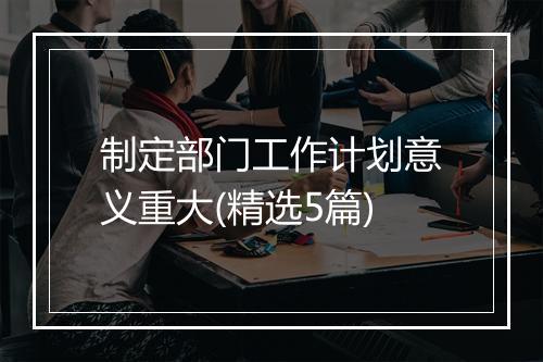制定部门工作计划意义重大(精选5篇)