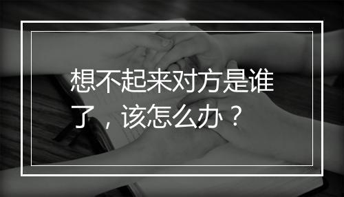 想不起来对方是谁了，该怎么办？