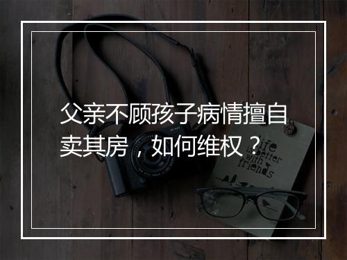 父亲不顾孩子病情擅自卖其房，如何维权？