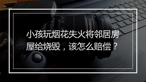 小孩玩烟花失火将邻居房屋给烧毁，该怎么赔偿？