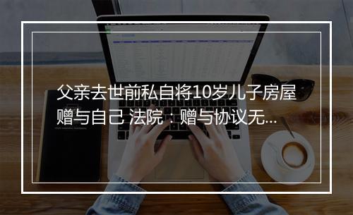 父亲去世前私自将10岁儿子房屋赠与自己 法院：赠与协议无效