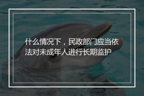 什么情况下，民政部门应当依法对未成年人进行长期监护