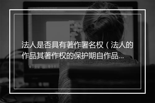 法人是否具有著作署名权（法人的作品其著作权的保护期自作品首次发表后50年届满）