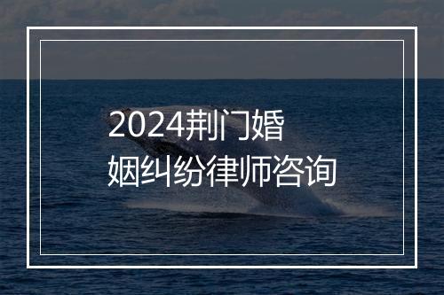 2024荆门婚姻纠纷律师咨询