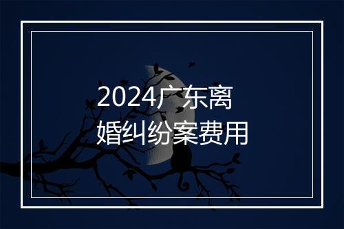 2024广东离婚纠纷案费用
