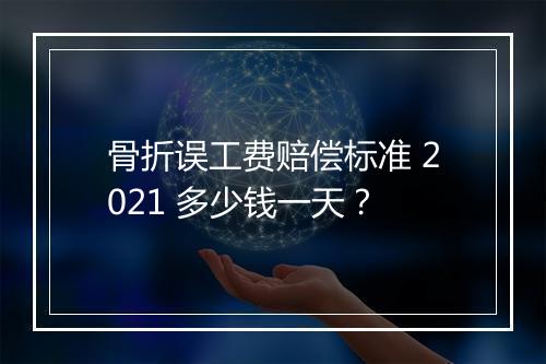 骨折误工费赔偿标准 2021 多少钱一天？
