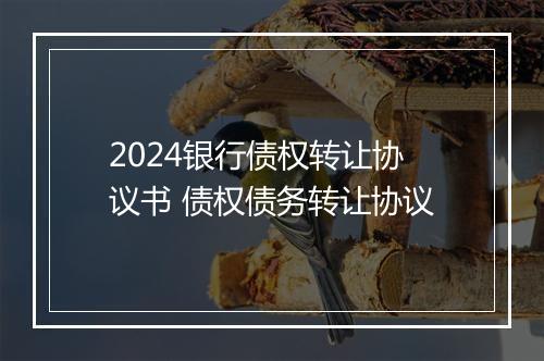 2024银行债权转让协议书 债权债务转让协议