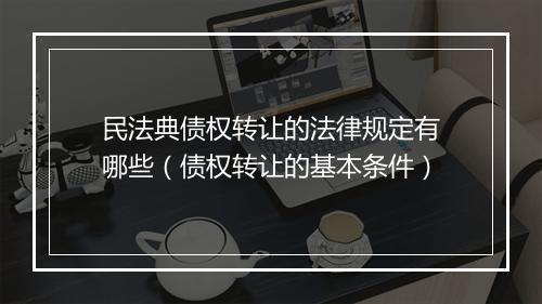 民法典债权转让的法律规定有哪些（债权转让的基本条件）