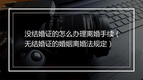 没结婚证的怎么办理离婚手续（无结婚证的婚姻离婚法规定）