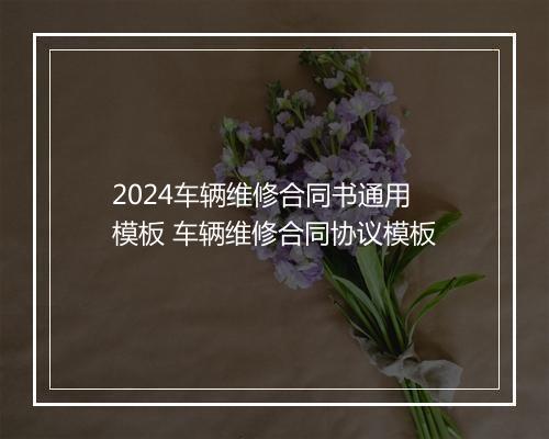 2024车辆维修合同书通用模板 车辆维修合同协议模板