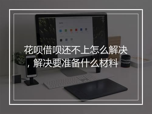 花呗借呗还不上怎么解决，解决要准备什么材料