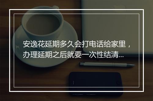 安逸花延期多久会打电话给家里，办理延期之后就要一次性结清吗