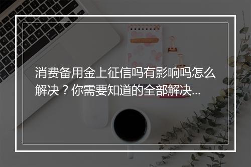 消费备用金上征信吗有影响吗怎么解决？你需要知道的全部解决方法
