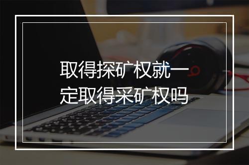 取得探矿权就一定取得采矿权吗