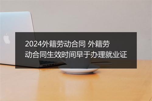 2024外籍劳动合同 外籍劳动合同生效时间早于办理就业证